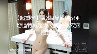 【超重磅】黄X极品模特珺羽 掰逼特写超大尺度，4K双穴特写，撸管收藏必备