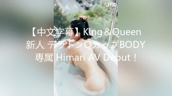 【中文字幕】King＆Queen 新人 テラトンQカップBODY 専属 Himari AV Debut！