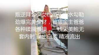 叛逆拜金少女性感死库水勾勒劲爆完美身材，被猥金主爸爸各种蹂躏爆操，一线天美鲍无套内射 操出白浆 精液流出