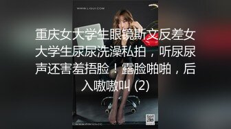 重庆女大学生眼镜斯文反差女大学生尿尿洗澡私拍，听尿尿声还害羞捂脸！露脸啪啪，后入嗷嗷叫 (2)