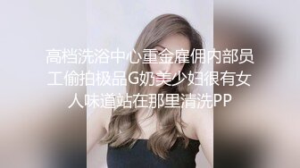 高档洗浴中心重金雇佣内部员工偷拍极品G奶美少妇很有女人味道站在那里清洗PP