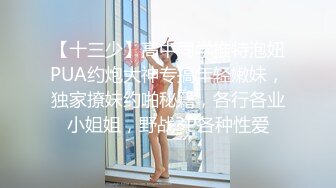 【十三少】高中同学推特泡妞PUA约炮大神专搞年轻嫩妹，独家撩妹约啪秘籍，各行各业小姐姐，野战3P各种性爱