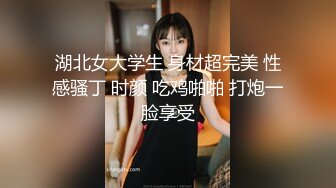 湖北女大学生 身材超完美 性感骚丁 时颜 吃鸡啪啪 打炮一脸享受