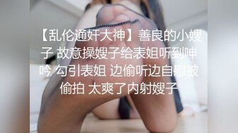 【乱伦通奸大神】善良的小嫂子 故意操嫂子给表姐听到呻吟 勾引表姐 边偷听边自慰被偷拍 太爽了内射嫂子