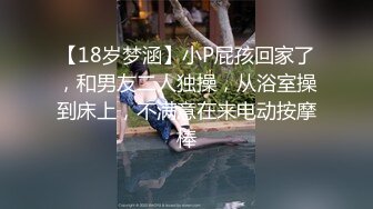 【18岁梦涵】小P屁孩回家了，和男友二人独操，从浴室操到床上，不满意在来电动按摩棒