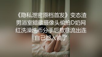 《隐私泄密原档首发》变态渣男浴室暗藏摄像头偸拍D奶网红洗澡洗币分手后故意流出连自己都入镜了