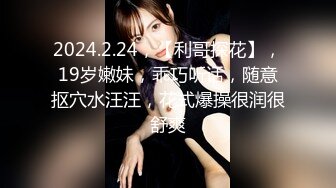 2024.2.24，【利哥探花】，19岁嫩妹，乖巧听话，随意抠穴水汪汪，花式爆操很润很舒爽