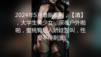 2024年5月最新福利，【清】，大学生美少女，深夜户外啪啪，蜜桃臀后入娇娃浪叫，性爱不停刺激