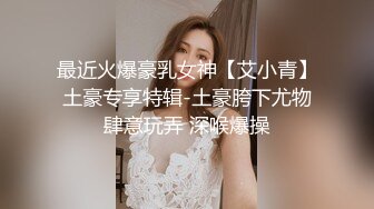 最近火爆豪乳女神【艾小青】土豪专享特辑-土豪胯下尤物肆意玩弄 深喉爆操