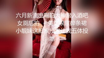 六月新流出厕拍大神潜入酒吧女厕后拍❤️美女尿尿碎条裙小靓妹这扣喉技术让我五体投地