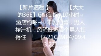 【新片速遞 】 ♈ ♈ ♈【大大的36E】G奶御姐~10小时~酒店约啪~，丰乳肥臀，男人榨汁机，风骚妩媚哪个男人扛得住♈ ♈ ♈[7.21G/MP4/09:43:22]