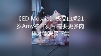 【ED Mosaic】 极品白虎21岁Amy被开发后 需要更多肉棒才能满足下集