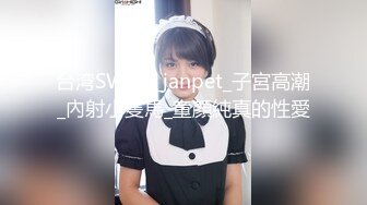 台湾SWAG_janpet_子宮高潮_內射小隻馬_童顏純真的性愛