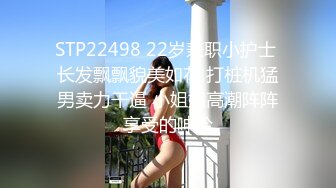 STP22498 22岁兼职小护士 长发飘飘貌美如花 打桩机猛男卖力干逼 小姐姐高潮阵阵享受的呻吟