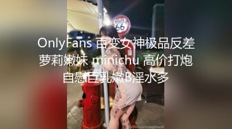 OnlyFans 百变女神极品反差萝莉嫩妹 minichu 高价打炮自慰巨乳嫩B淫水多