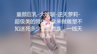 童颜巨乳-大啵啵-逆天萝莉-超级美的筒体，拿来做雕塑不知迷死多少皇亲贵族，一线天 乳摇！