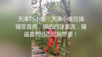 天津TS小唯：天津小唯狂操骚受直男，操的白沫直流，骚逼直男扭动屁股想要！