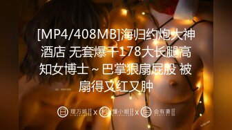 [MP4/408MB]海归约炮大神酒店 无套爆干178大长腿高知女博士～巴掌狠扇屁股 被扇得又红又肿