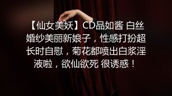 【仙女美妖】CD品如酱 白丝婚纱美丽新娘子，性感打扮超长时自慰，菊花都喷出白浆淫液啦，欲仙欲死 很诱惑！