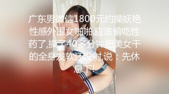 广东男微信1800元约操妖艳性感外围女啪啪,应该偷吃性药了,操了40多分钟把美女干的全身发软还没射,说：先休息下!