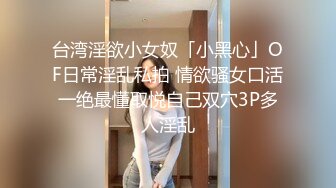 台湾淫欲小女奴「小黑心」OF日常淫乱私拍 情欲骚女口活一绝最懂取悦自己双穴3P多人淫乱