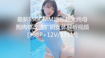 最新SSGCMM媚颜超火纯母狗肉体改造扩阴女体解析视频[308P+12V/331M]