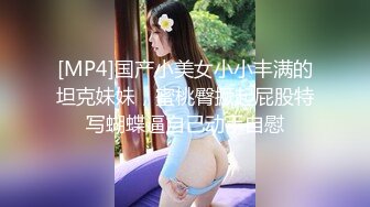 [MP4]国产小美女小小丰满的坦克妹妹，蜜桃臀撅起屁股特写蝴蝶逼自己动手自慰