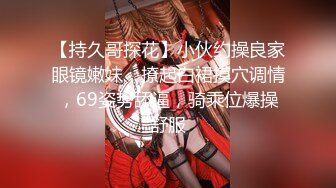 【持久哥探花】小伙约操良家眼镜嫩妹，撩起白裙摸穴调情，69姿势舔逼，骑乘位爆操舒服