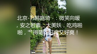 北京-Ts韩施琦 -：微笑向暖，安之若素，大美妖，吃鸡啪啪，艹得菊花好痒又好爽！