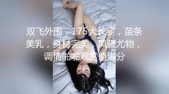 双飞外围，175大长腿，苗条美乳，身材完美，风骚尤物，调情啪啪观赏值满分