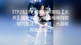 STP28239 超棒身材御姐【火乔】翘臀美腿，塞着棉棒自慰，掰穴揉搓开档黑丝，水晶假屌磨蹭洞口