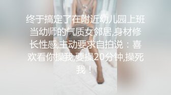 终于搞定了在附近幼儿园上班当幼师的气质女邻居,身材修长性感,主动要求自拍说：喜欢看你操我,要操20分钟,操死我！