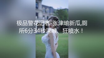 极品警花记者-张津瑜新瓜,厕所6分34秒深喉、狂喷水！