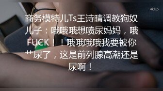 商务模特儿Ts王诗晴调教狗奴儿子：哦哦哦想喷尿妈妈，哦FUCK！！哦哦哦哦我要被你艹尿了，这是前列腺高潮还是尿啊！