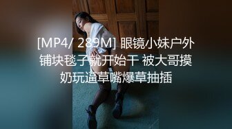 [MP4/ 289M] 眼镜小妹户外铺块毯子就开始干 被大哥摸奶玩逼草嘴爆草抽插