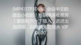 [MP4]STP30631 会说中文的混血小姐姐！难得操逼收费房！紧致粉穴一下插入，进进出出深插，自摸揉穴狂喷水 VIP0600