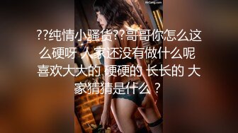 ??纯情小骚货??哥哥你怎么这么硬呀 人家还没有做什么呢 喜欢大大的 硬硬的 长长的 大家猜猜是什么？