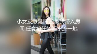 小女友意亂情迷,被我带入房间.任意拍任幹淫水流一地