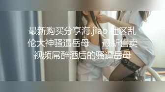 最新购买分享海.jiao 社区乱伦大神骚逼岳母❤️最新售卖视频屌醉酒后的骚逼岳母