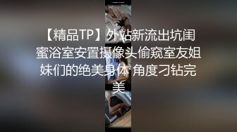 【精品TP】外站新流出坑闺蜜浴室安置摄像头偷窥室友姐妹们的绝美身体 角度刁钻完美