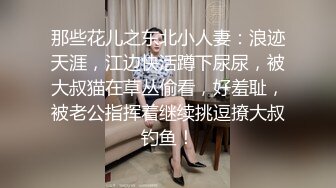 那些花儿之东北小人妻：浪迹天涯，江边快活蹲下尿尿，被大叔猫在草丛偷看，好羞耻，被老公指挥着继续挑逗撩大叔钓鱼！