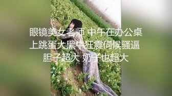 眼镜美女老师 中午在办公桌上跳蛋大黑牛狂震伺候骚逼 胆子超大 奶子也超大