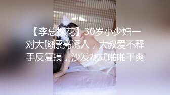 【李总探花】30岁小少妇一对大胸漂亮诱人，大叔爱不释手反复摸，沙发花式啪啪干爽