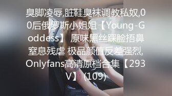 臭脚凌辱,脏鞋臭袜调教私奴,00后俄罗斯小姐姐【Young-Goddess】 原味黑丝踩脸捂鼻窒息残虐 极品颜值反差强烈,Onlyfans高清原档合集【293V】 (109)