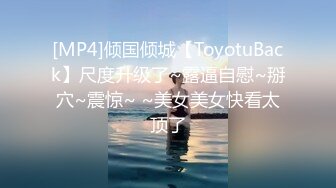 [MP4]倾国倾城【ToyotuBack】尺度升级了~露逼自慰~掰穴~震惊~ ~美女美女快看太顶了