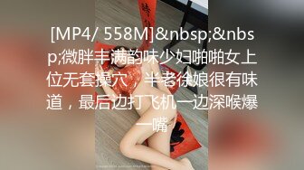 [MP4/ 558M]&nbsp;&nbsp;微胖丰满韵味少妇啪啪女上位无套操穴，半老徐娘很有味道，最后边打飞机一边深喉爆一嘴