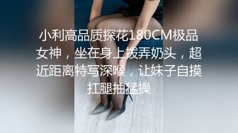 小利高品质探花180CM极品女神，坐在身上拨弄奶头，超近距离特写深喉，让妹子自摸扛腿抽猛操