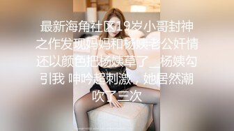 最新海角社区19岁小哥封神之作发现妈妈和杨姨老公奸情还以颜色把杨姨草了__杨姨勾引我 呻吟超刺激，她居然潮吹了三次