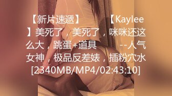 【新片速遞】 ✨✨✨【Kaylee】美死了，美死了，咪咪还这么大，跳蛋+道具 ✨✨✨--人气女神，极品反差婊，插粉穴水[2340MB/MP4/02:43:10]