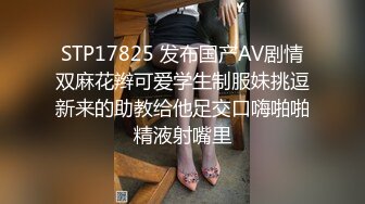 STP17825 发布国产AV剧情双麻花辫可爱学生制服妹挑逗新来的助教给他足交口嗨啪啪精液射嘴里